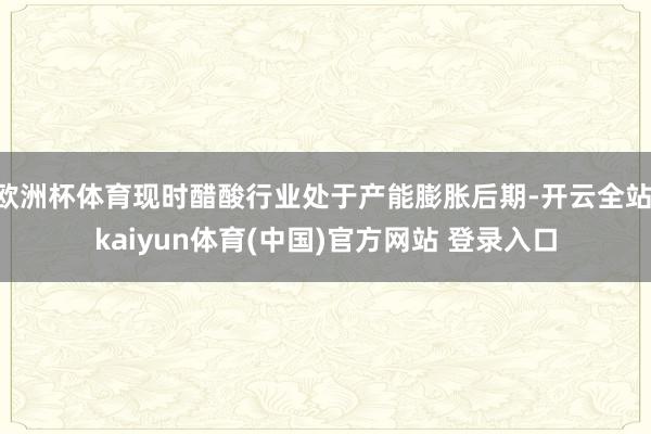 欧洲杯体育现时醋酸行业处于产能膨胀后期-开云全站·kaiyun体育(中国)官方网站 登录入口