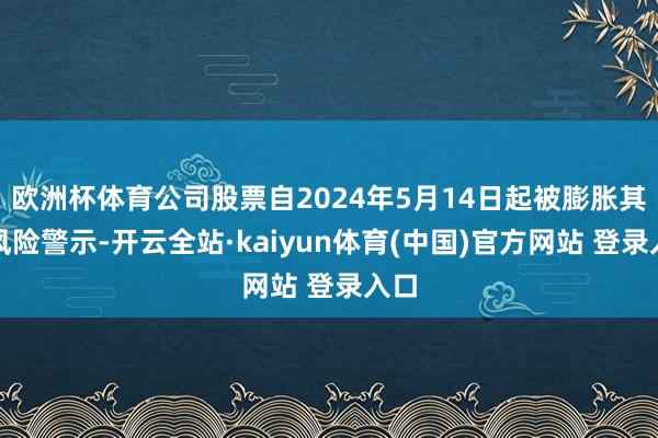 欧洲杯体育公司股票自2024年5月14日起被膨胀其他风险警示-开云全站·kaiyun体育(中国)官方网站 登录入口