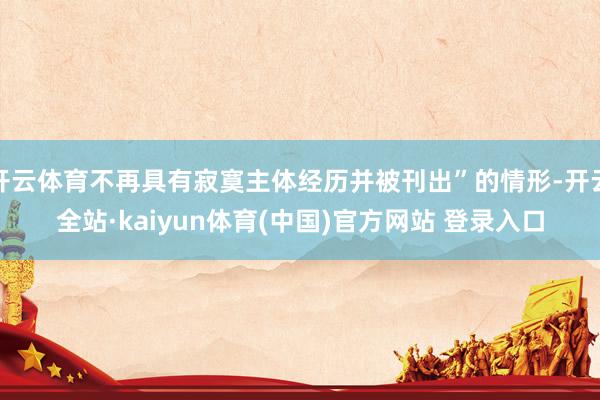 开云体育不再具有寂寞主体经历并被刊出”的情形-开云全站·kaiyun体育(中国)官方网站 登录入口