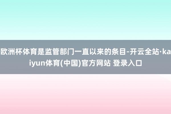 欧洲杯体育是监管部门一直以来的条目-开云全站·kaiyun体育(中国)官方网站 登录入口