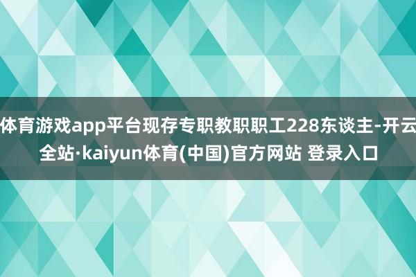 体育游戏app平台现存专职教职职工228东谈主-开云全站·kaiyun体育(中国)官方网站 登录入口
