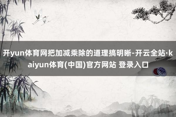 开yun体育网把加减乘除的道理搞明晰-开云全站·kaiyun体育(中国)官方网站 登录入口