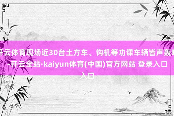 开云体育现场近30台土方车、钩机等功课车辆皆声轰鸣-开云全站·kaiyun体育(中国)官方网站 登录入口