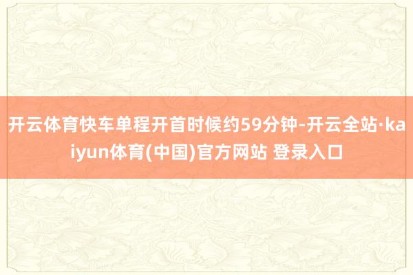 开云体育快车单程开首时候约59分钟-开云全站·kaiyun体育(中国)官方网站 登录入口