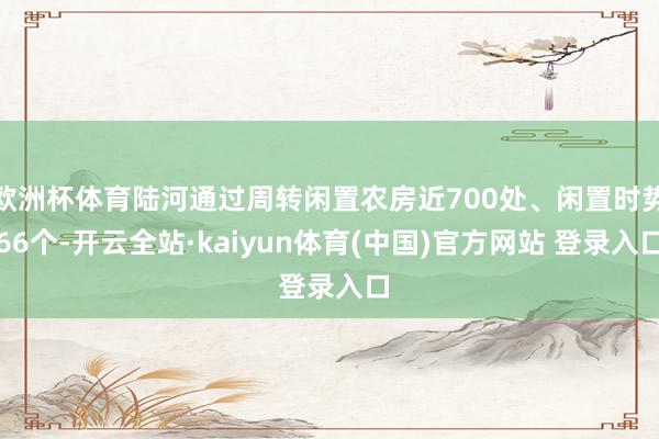 欧洲杯体育陆河通过周转闲置农房近700处、闲置时势66个-开云全站·kaiyun体育(中国)官方网站 登录入口