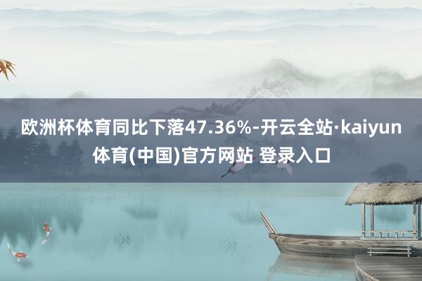 欧洲杯体育同比下落47.36%-开云全站·kaiyun体育(中国)官方网站 登录入口