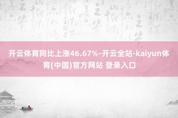 开云体育同比上涨46.67%-开云全站·kaiyun体育(中国)官方网站 登录入口