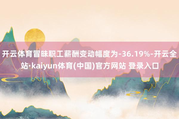 开云体育冒昧职工薪酬变动幅度为-36.19%-开云全站·kaiyun体育(中国)官方网站 登录入口