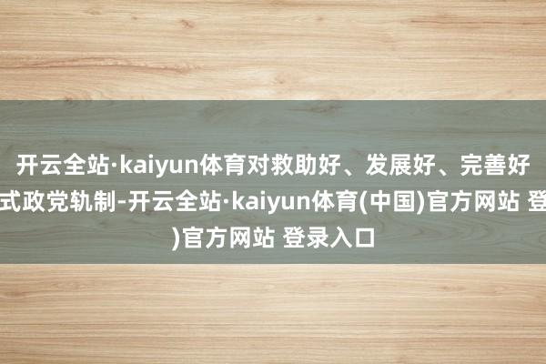 开云全站·kaiyun体育对救助好、发展好、完善好中国新式政党轨制-开云全站·kaiyun体育(中国)官方网站 登录入口