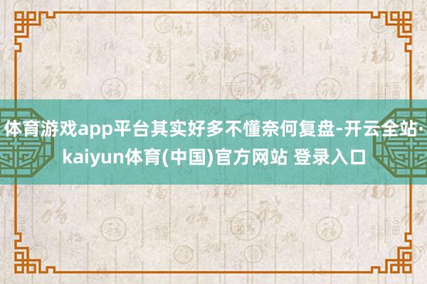 体育游戏app平台其实好多不懂奈何复盘-开云全站·kaiyun体育(中国)官方网站 登录入口