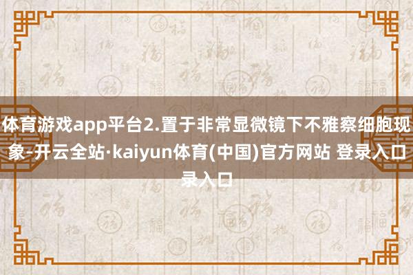 体育游戏app平台2.置于非常显微镜下不雅察细胞现象-开云全站·kaiyun体育(中国)官方网站 登录入口