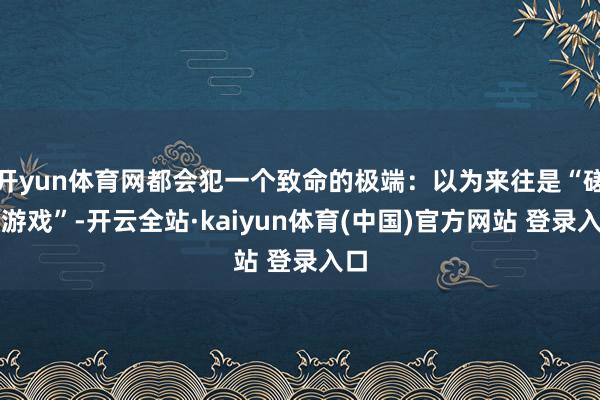 开yun体育网都会犯一个致命的极端：以为来往是“磋议游戏”-开云全站·kaiyun体育(中国)官方网站 登录入口