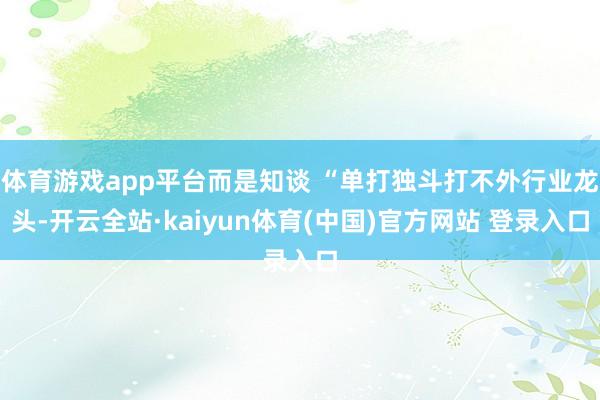 体育游戏app平台而是知谈 “单打独斗打不外行业龙头-开云全站·kaiyun体育(中国)官方网站 登录入口