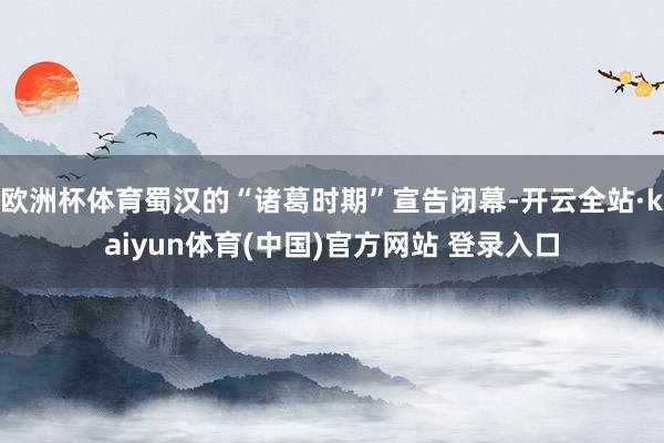 欧洲杯体育蜀汉的“诸葛时期”宣告闭幕-开云全站·kaiyun体育(中国)官方网站 登录入口
