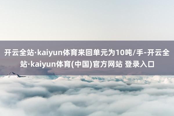 开云全站·kaiyun体育来回单元为10吨/手-开云全站·kaiyun体育(中国)官方网站 登录入口