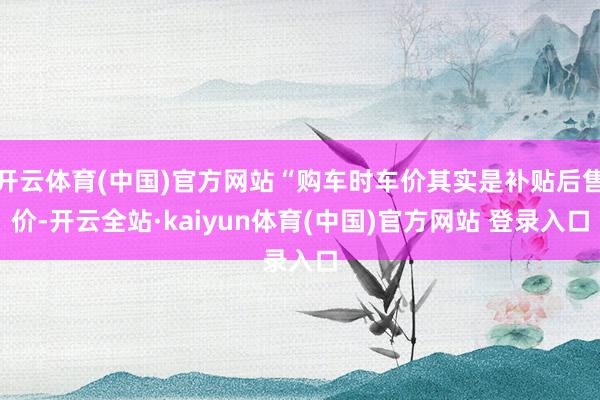 开云体育(中国)官方网站“购车时车价其实是补贴后售价-开云全站·kaiyun体育(中国)官方网站 登录入口